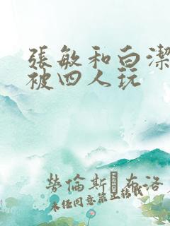 张敏和白洁一起被四人玩