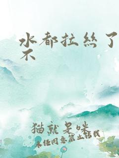 水都拉丝了还说不