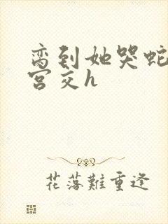 脔到她哭蛇双根宫交h