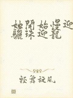 她开始慢迎迎合骊珠迎龙