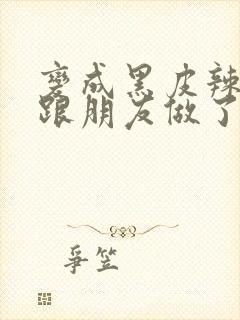 变成黑皮辣妹后跟朋友做了 米粒米粒