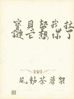 宝贝帮我拉开拉链它想你了视频