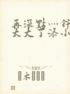 再深点灬舒服灬太大了添小书