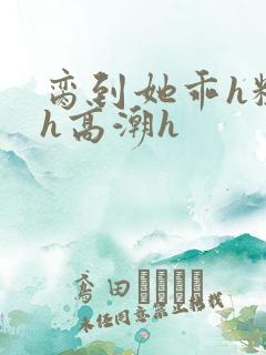 脔到她乖h粗话h高潮h