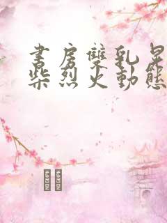 书房双乳晃动干柴烈火动态图