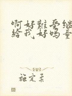 啊好难受继续再给我好吗童声版