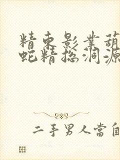 精东影业葫芦娃蛇精总洞源