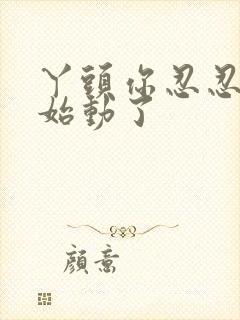 丫头你忍忍我开始动了