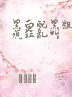 黑白配黑粗硬大疯狂乱叫