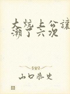 大炕上公让我高潮了六次