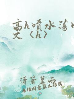 高h喷水荡肉欲文〈h〉