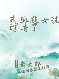 我与亲女洗澡时进去了