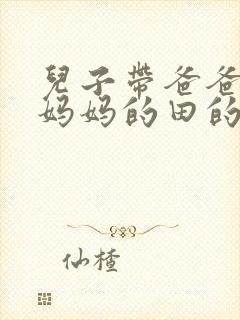 儿子带爸爸耕耘妈妈的田的说说