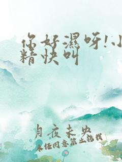 你好湿呀!小妖精快叫