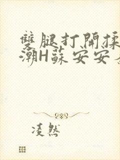 双腿打开揉弄高潮H苏安安秦慕深