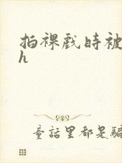 拍裸戏时被c了h