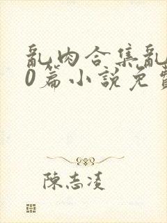 乱肉合集乱500篇小说免费下载