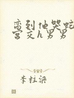 脔到他哭蛇双根宫交h男男