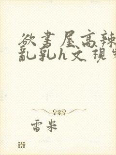 欲书屋高辣h文乱乳h文视频