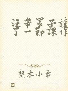 没带罩子让他C了一节课作文知乎