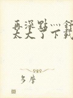 再深点灬舒服灬太大了下载