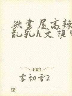 欲书屋高辣h文乱乳h文视频