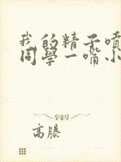 我的精子喷了女同学一嘴小说