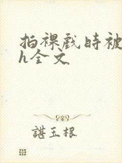 拍裸戏时被c了h全文