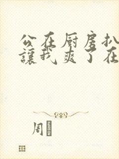 公在厨房扒开腿让我爽了在线观看