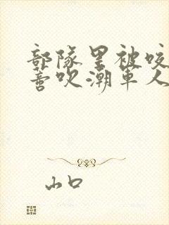 部队里被咬住花蒂吹潮军人