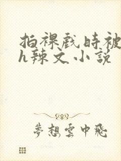 拍裸戏时被c了h辣文小说