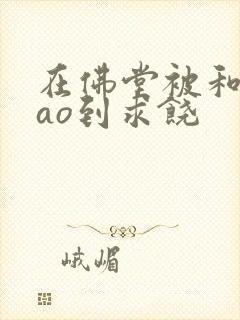 在佛堂被和尚cao到求饶