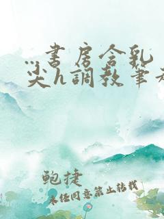 ...书房含乳尖h调教笔趣阁