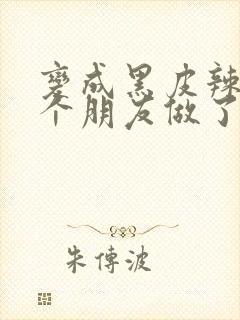 变成黑皮辣妹后个朋友做了无删