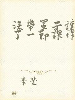 没带罩子让他C了一节课作文知乎