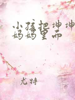 小孩把坤坤放入妈妈里面