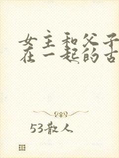 女主和父子二人在一起的古言贴吧