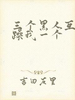 三个黑人互换着躁我一个