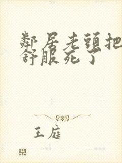 邻居老头把我弄舒服死了