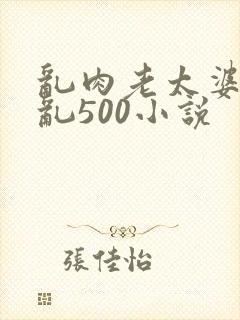 乱肉老太婆合集乱500小说