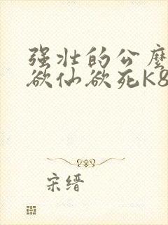 强壮的公么让我欲仙欲死K8