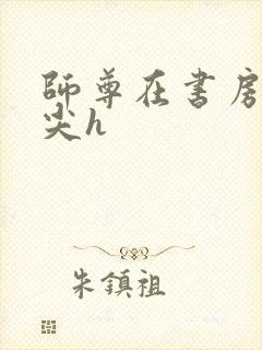 师尊在书房含乳尖h