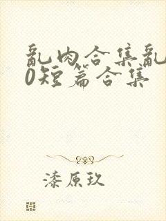 乱肉合集乱500短篇合集