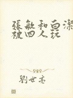 张敏和白洁一起被四人玩