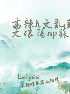 高辣h文乱乳h文浪荡np苏夏