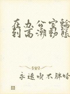 在办公室轮流澡到高潮动态