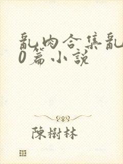 乱肉合集乱500篇小说