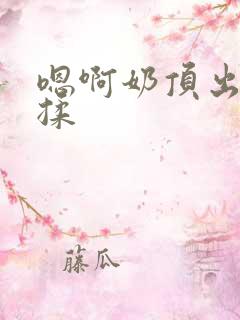 嗯啊奶顶出来了揉