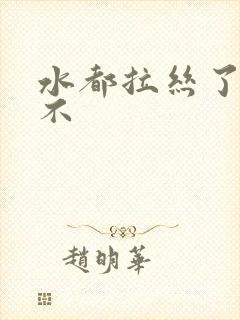 水都拉丝了还说不