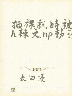 拍裸戏时被c了h辣文np动漫